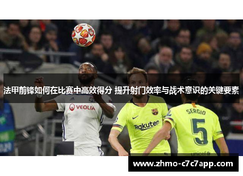 法甲前锋如何在比赛中高效得分 提升射门效率与战术意识的关键要素 法甲前锋如何在比赛中高效得分 提升射门效率与战术意识的关键要素