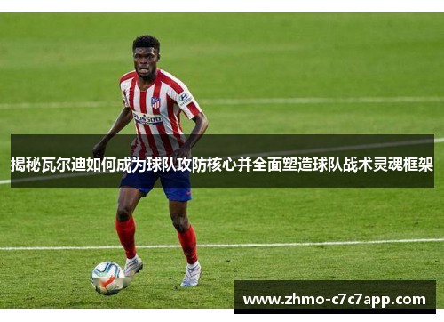 揭秘瓦尔迪如何成为球队攻防核心并全面塑造球队战术灵魂框架