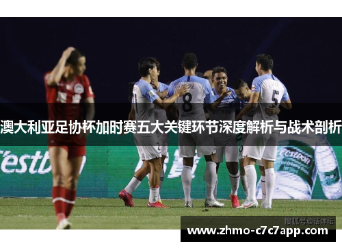 澳大利亚足协杯加时赛五大关键环节深度解析与战术剖析