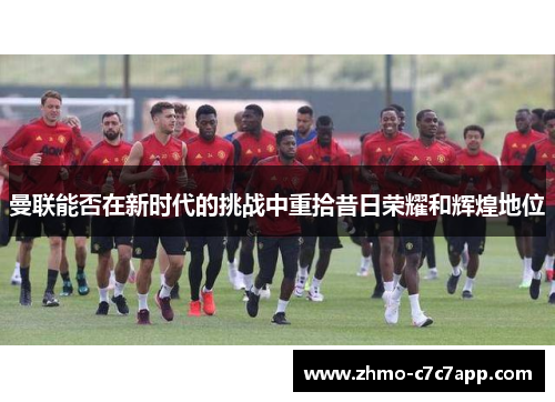 曼联能否在新时代的挑战中重拾昔日荣耀和辉煌地位 曼联能否在新时代的挑战中重拾昔日荣耀和辉煌地位