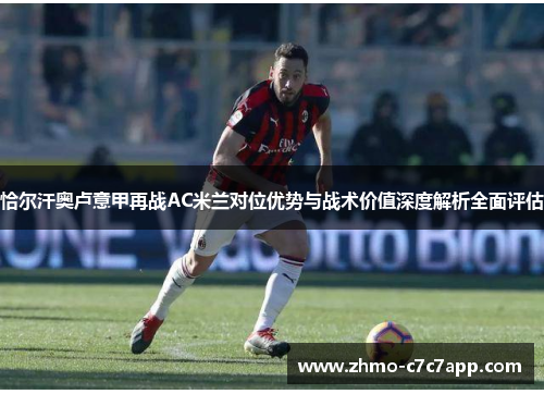 恰尔汗奥卢意甲再战AC米兰对位优势与战术价值深度解析全面评估