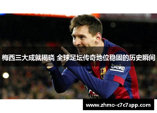 梅西三大成就揭晓 全球足坛传奇地位稳固的历史瞬间